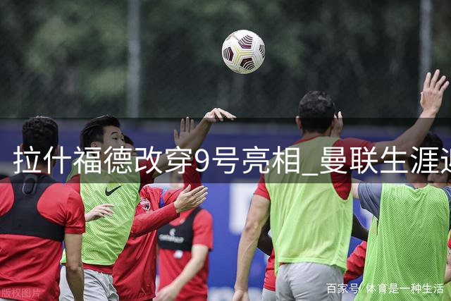 拉什福德改穿9号亮相 曼联生涯迎来转机？